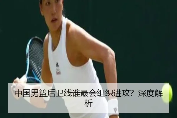 中国男篮后卫线谁最会组织进攻？深度解析